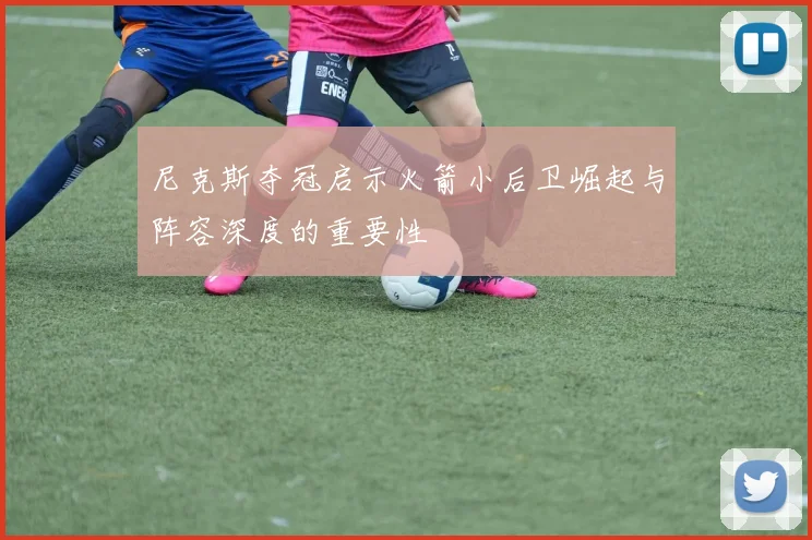 尼克斯夺冠启示火箭小后卫崛起与阵容深度的重要性