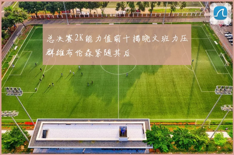 总决赛2K能力值前十揭晓文班力压群雄布伦森紧随其后