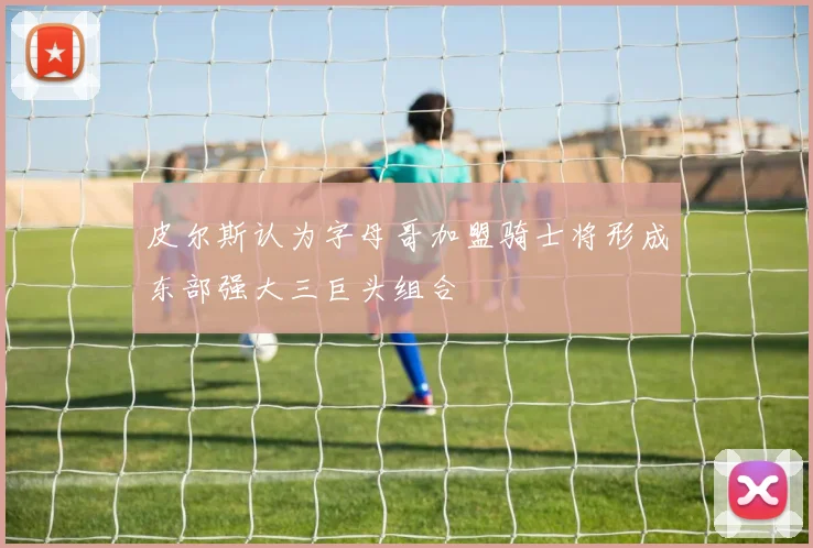 皮尔斯认为字母哥加盟骑士将形成东部强大三巨头组合