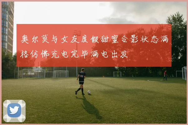 奥尔莫与女友度假甜蜜合影状态满格仿佛充电完毕满电出发