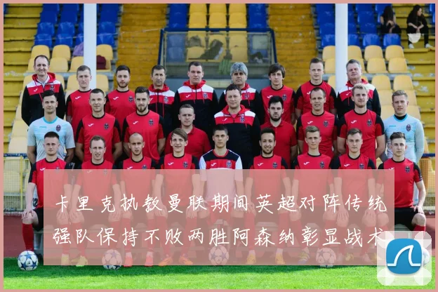 卡里克执教曼联期间英超对阵传统强队保持不败两胜阿森纳彰显战术智慧