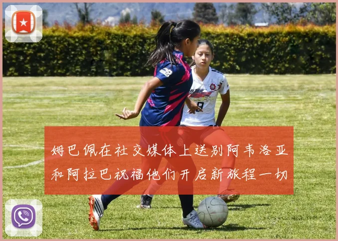 姆巴佩在社交媒体上送别阿韦洛亚和阿拉巴祝福他们开启新旅程一切顺利
