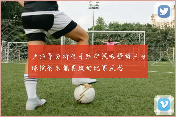 卢指导分析对手防守策略强调三分球投射未能奏效的比赛反思
