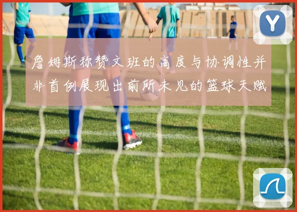 詹姆斯称赞文班的高度与协调性并非首例展现出前所未见的篮球天赋