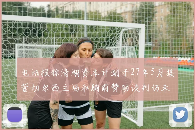 电讯报称清湖资本计划于27年5月接管切尔西主场和胸前赞助谈判仍未取得进展